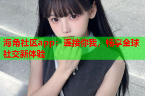 海角社区app：连接你我，畅享全球社交新体验