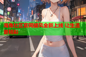 海角社区官网披风全新上线 让生活更精彩