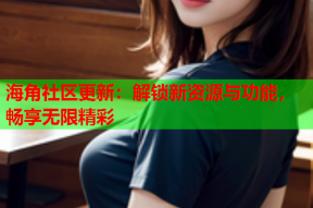 海角社区更新：解锁新资源与功能，畅享无限精彩
