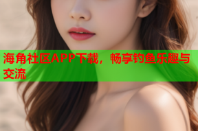 海角社区APP下载，畅享钓鱼乐趣与交流