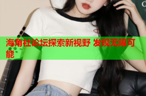 海角社论坛探索新视野 发现无限可能