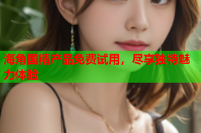 海角国精产品免费试用，尽享独特魅力体验