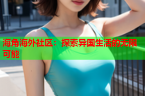 海角海外社区：探索异国生活的无限可能