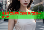 海角论坛最新动态揭秘 热门话题一网打尽