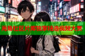 海角社区片库独家精选视频大赏