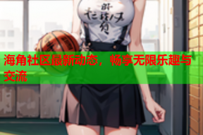 海角社区最新动态，畅享无限乐趣与交流