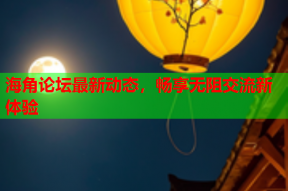 海角论坛最新动态，畅享无阻交流新体验