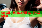 海角社区：视频交友新体验，尽享互动乐趣
