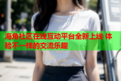 海角社区在线互动平台全新上线 体验不一样的交流乐趣