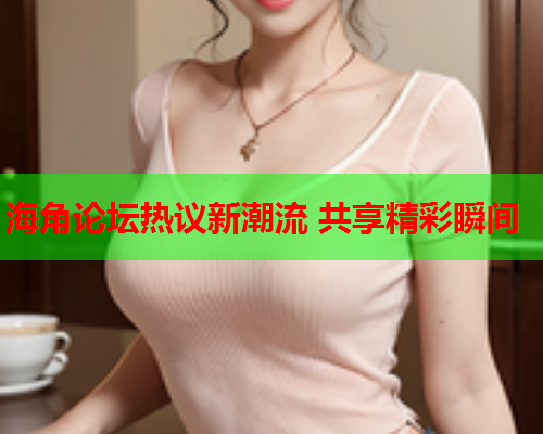 海角论坛热议新潮流 共享精彩瞬间  第1张