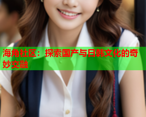 海角社区：探索国产与日韩文化的奇妙交融  第1张