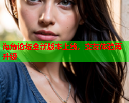 海角论坛全新版本上线，交友体验再升级  第1张
