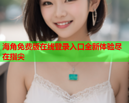 海角免费版在线登录入口全新体验尽在指尖  第1张