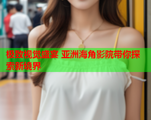 极致视觉盛宴 亚洲海角影院带你探索新境界  第1张