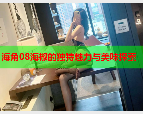 海角08海椒的独特魅力与美味探索  第1张