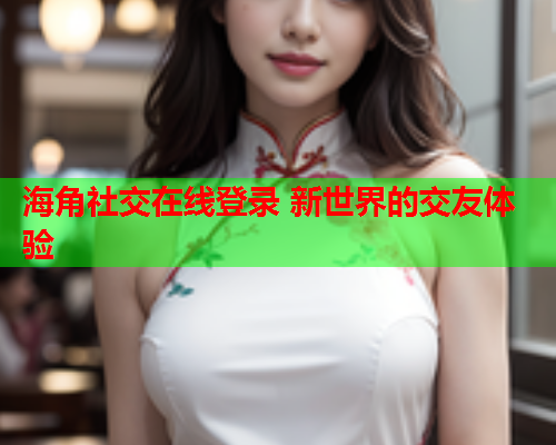 海角社交在线登录 新世界的交友体验  第2张