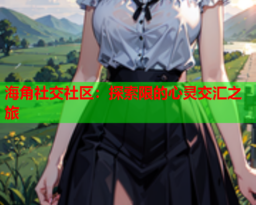 海角社交社区：探索限的心灵交汇之旅  第1张