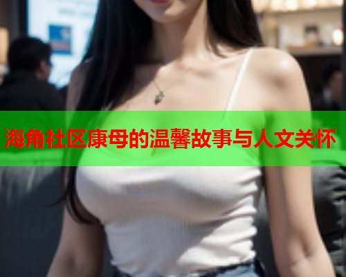 海角社区康母的温馨故事与人文关怀  第1张
