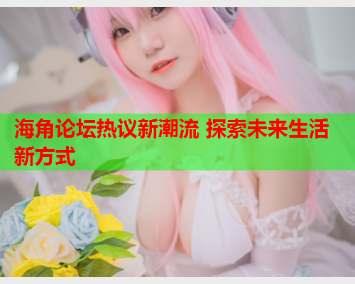海角论坛热议新潮流 探索未来生活新方式  第2张