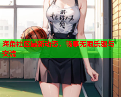 海角社区最新动态，畅享无限乐趣与交流  第1张
