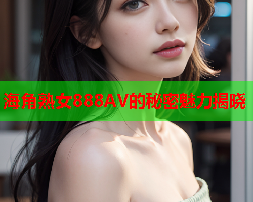 海角熟女888AV的秘密魅力揭晓  第1张